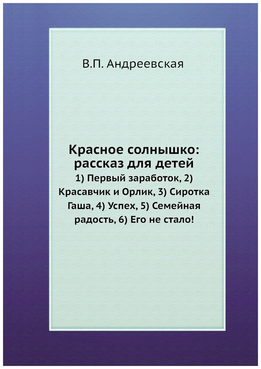 Красное солнышко: рассказ для детей. 1) Первый заработок, 2) Красавчик и Орлик, 3) Сиротка Гаша, 4) Успех, 5) Семейная радость, 6) Его не стало!