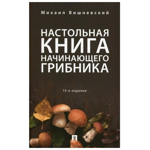 Настольная книга начинающего грибника, 15-е издание, переработанное и дополненное. Вишневский М.В.