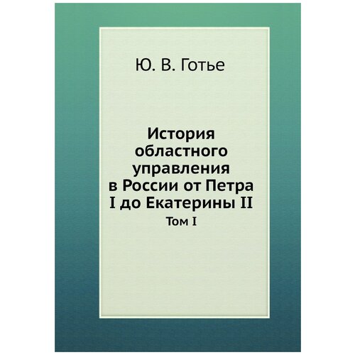 История областного управления в России от Петра I до Екатерины II. Том I.