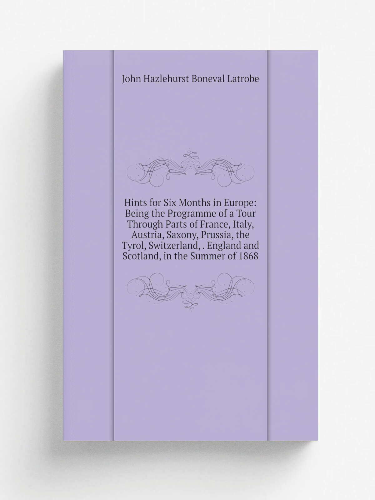 "Hints for Six Months in Europe: Being the Programme of a Tour Through Parts of France, Italy, Austria, Saxony, Prussia, the Tyrol, Switzerland, . En…