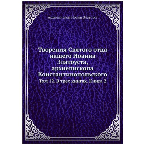 Творения Святого отца нашего Иоанна Златоуста, архиепископа Константинопольского. Том 12. В трех книгах. Книга 2