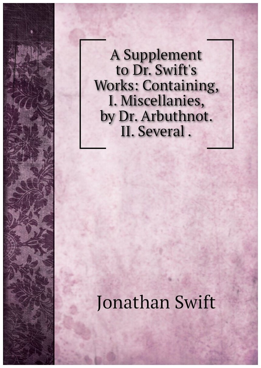 A Supplement to Dr. Swift's Works: Containing I. Miscellanies by Dr. Arbuthnot. II. Several .
