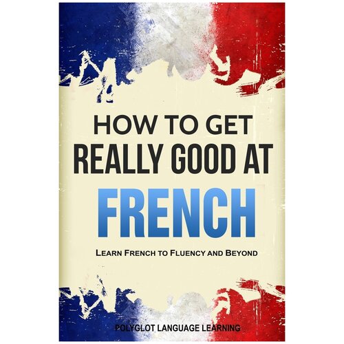 How to Get Really Good at French. Learn French to Fluency and Beyond