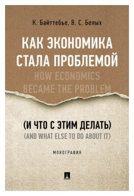 Байттебье К, Белых В. С. "Как экономика стала проблемой (и что с этим делать). Монография"