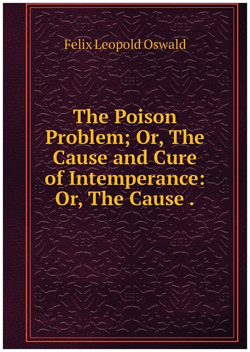 The Poison Problem; Or, The Cause and Cure of Intemperance: Or, The Cause .