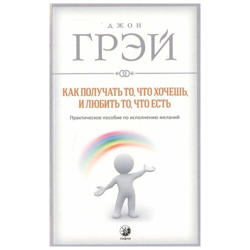 Как получать то, что хочешь, и любить то, что есть. Практическое пособие по исполнению желаний / грэй ДЖ.