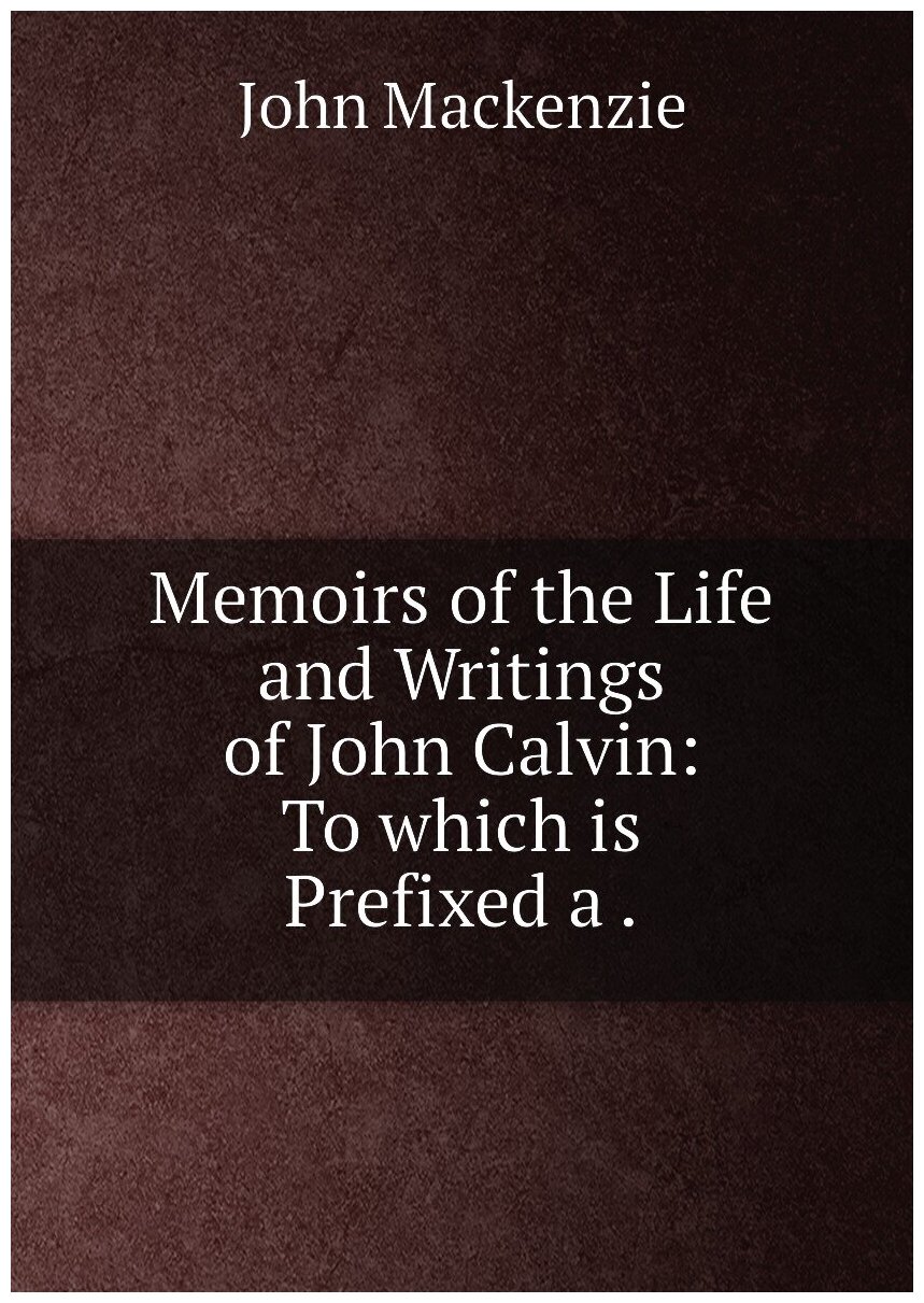 Memoirs of the Life and Writings of John Calvin: To which is Prefixed a .