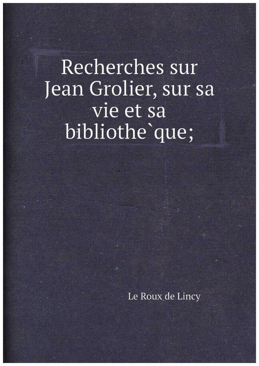 Recherches sur Jean Grolier, sur sa vie et sa bibliothèque;