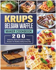 KRUPS Belgian Waffle Maker Cookbook. 200 Delicious, Quick and Easy to Follow Recipes for Healthy Eating Every Day