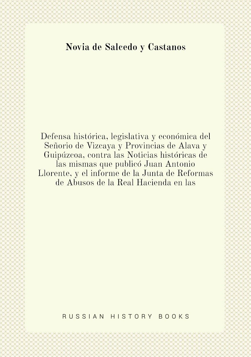 Defensa histórica, legislativa y económica del Señorio de Vizcaya y Provincias de Alava y Guipúzcoa, contra las Noticias históricas de las mismas que publicó Juan Antonio Llorente, y el informe de la Junta de Reformas de Abusos de la Real Hacienda en las