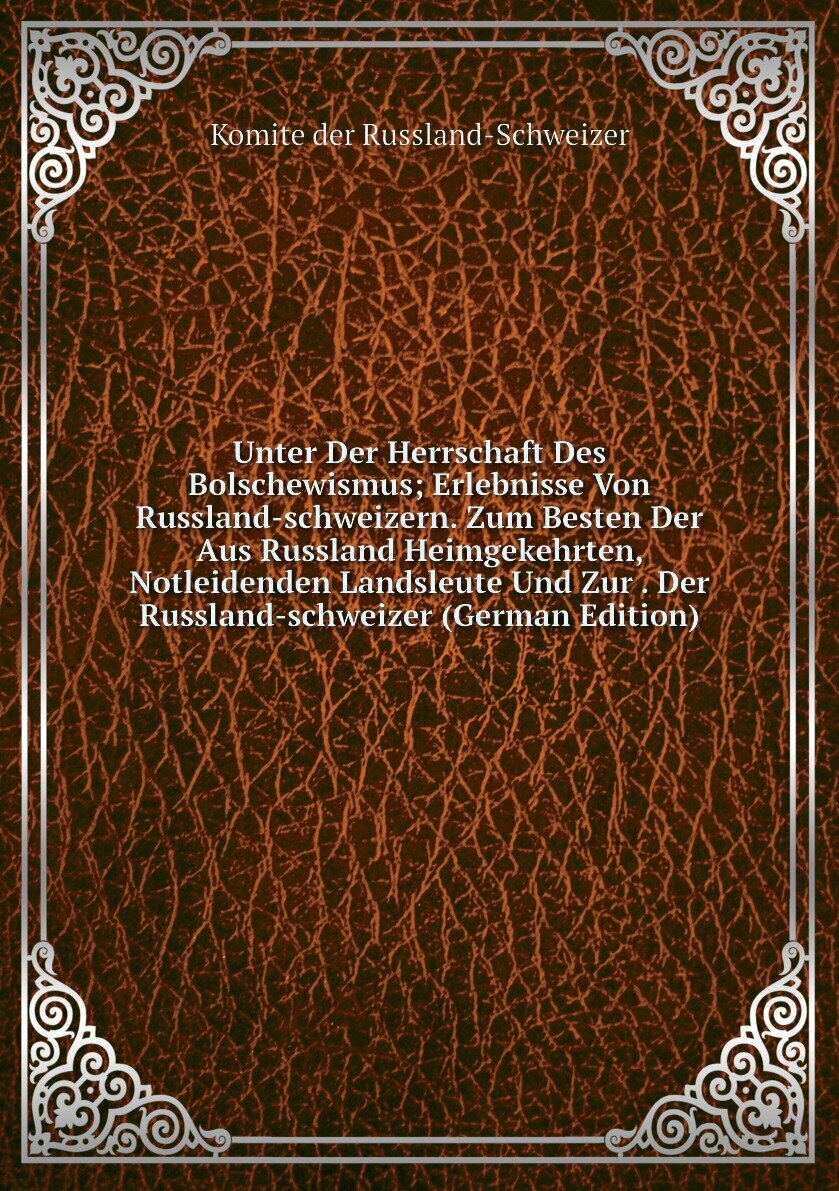 Unter Der Herrschaft Des Bolschewismus; Erlebnisse Von Russland-schweizern. Zum Besten Der Aus Russland Heimgekehrten, Notleidenden Landsleute Und Zur . Der Russland-schweizer (German Edition)