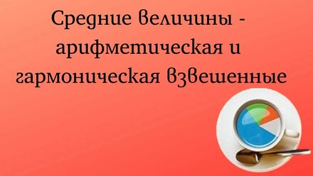 Средние величины - арифметическая и гармоническая взвешенные