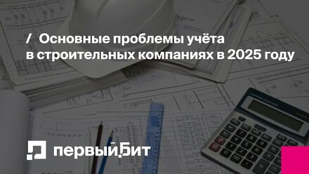 Основные проблемы учёта в строительных компаниях в 2025 году | Первый Бит