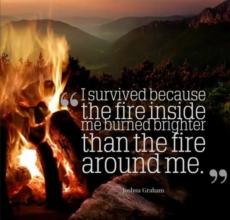 I Survived because the Fire inside burned Brighter than the Fire around me. Fire around. Fire inside me. Because Fire around me Burn Brighter i Survived. I got burnt