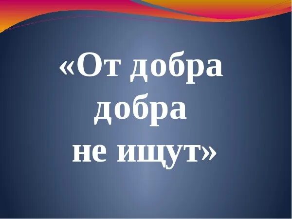 От добра добра не ищут значение. От долбра добра не и щут. от добра добра ищут. от добра добра не. пословица от добра добра не ищут.