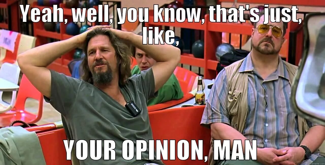 Your like me. Well its your opinion man. Its just your opinion man. Its like your opinion man. Yeah well that's just like your opinion man.