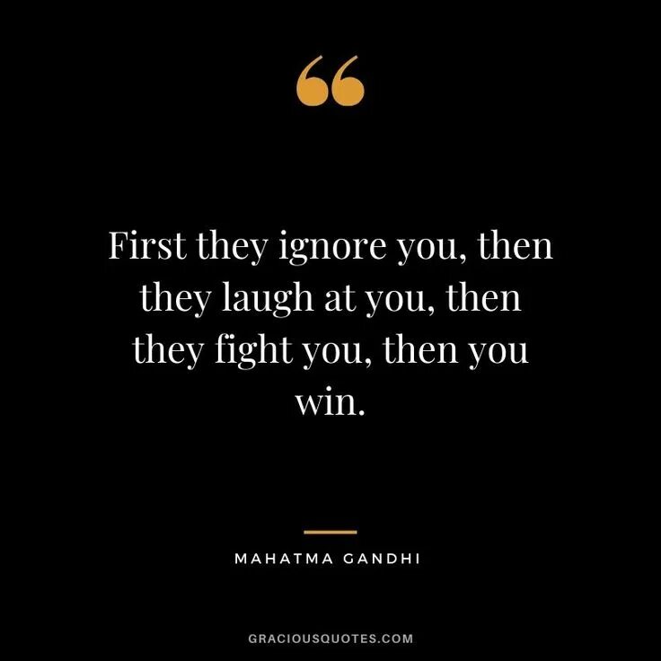 Try ignore you. First they ignore you then the laugh then you win.