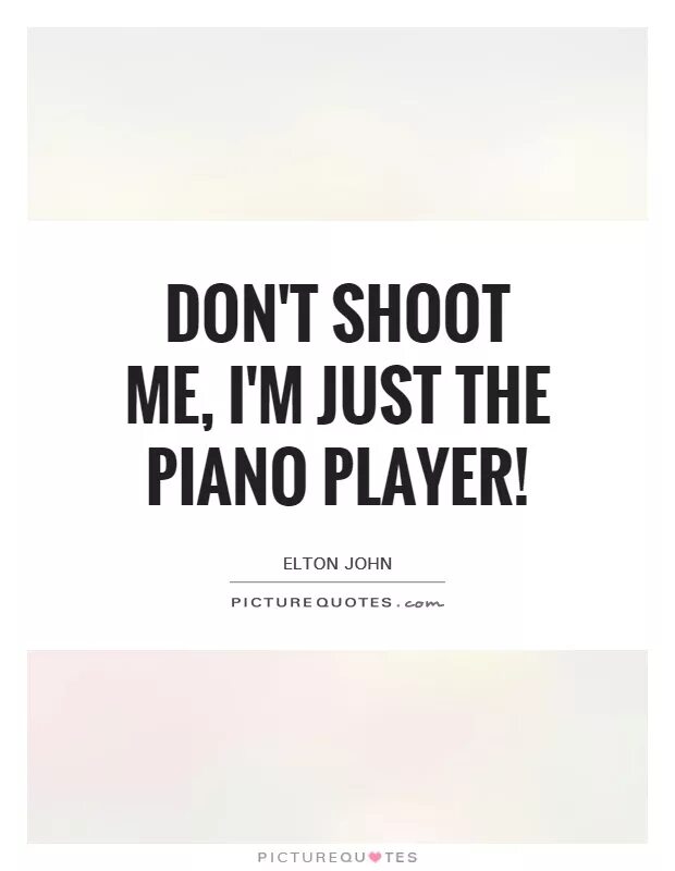 Shoot the piano player. Please don't shoot Piano Player. Elton John don't shoot me i'm only the Piano Player. Don't shoot the Pianist he's doing his best. Don't shoot the Pianist he Plays as well as he can.