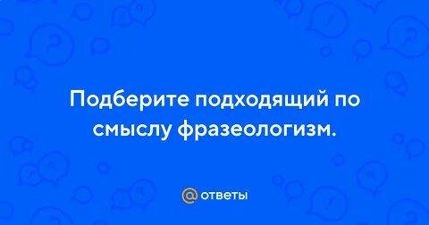 Подберите подходящие по смыслу фразеологизмы