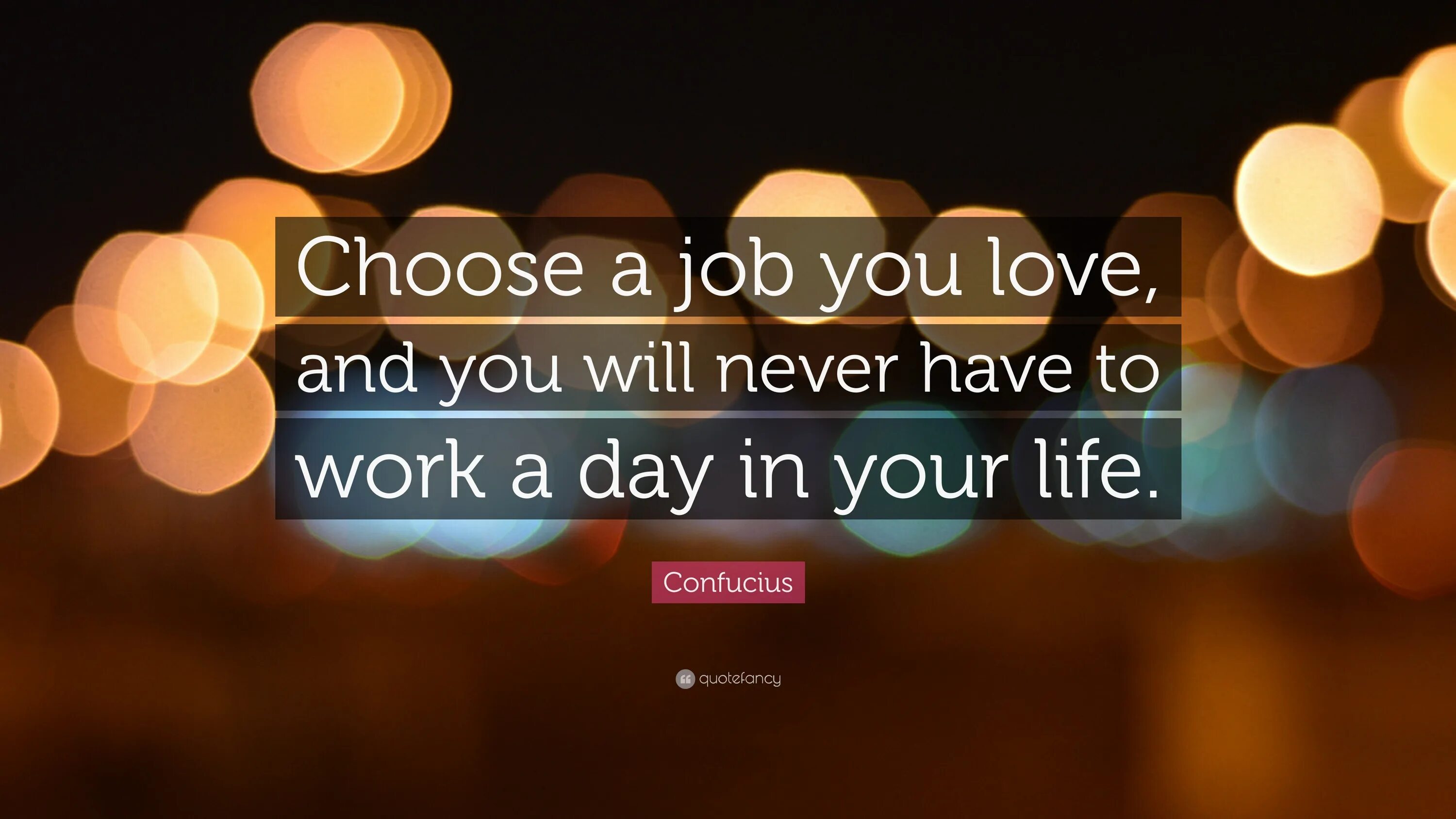 I am never at work. Choose a job you Love, and you will never have to work a Day in your Life. Choose a job you Love. Confucius choose a job. Find a job you enjoy doing, and you will never have to work a Day in your Life..