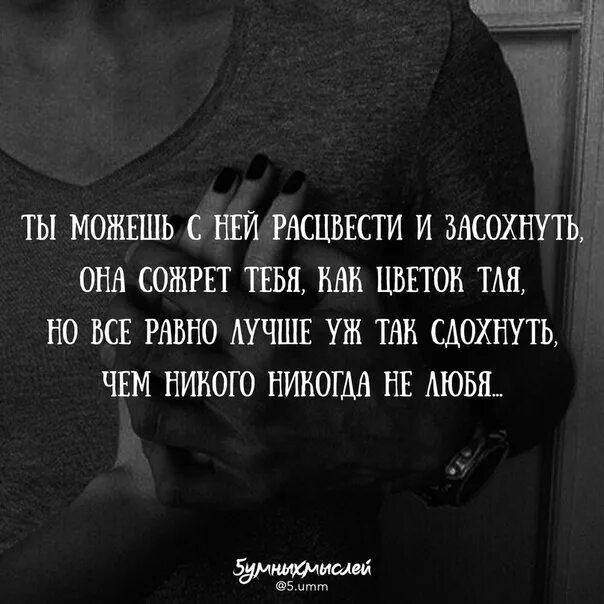 Лучше уж так сдохнуть чем никого никогда. Лучше не любить никогда никого. Она сожрет тебя как цветок тля. Ты можешь с ней расцвести. Женщина расцветает с мужчиной.