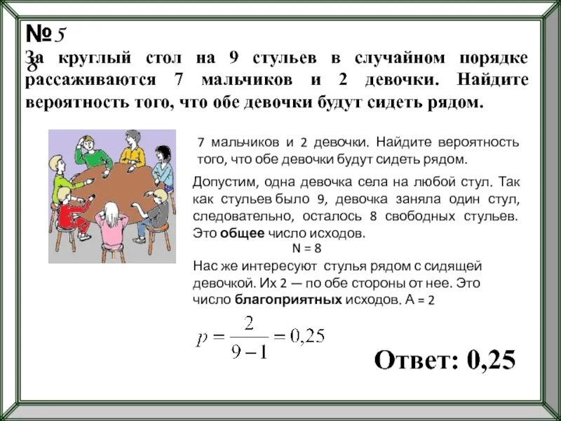 В три раза и составляет. Вероятность с круглым столом. За круглый стол на 9 стульев в случайном порядке 7 мальчиков. Найдите вероятность того что 2 девочки будут сидеть рядом. Задачи на вероятность про круглый стол.