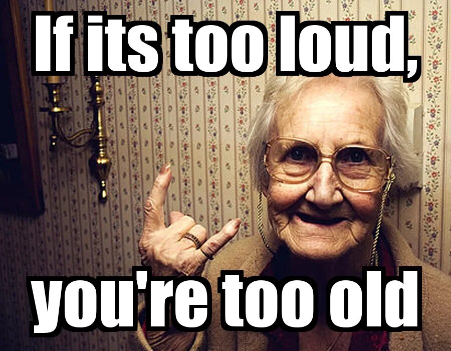 I am too old. If its too loud you&#039;re too old. i&#039;m too old. its too much. idiots get old too.