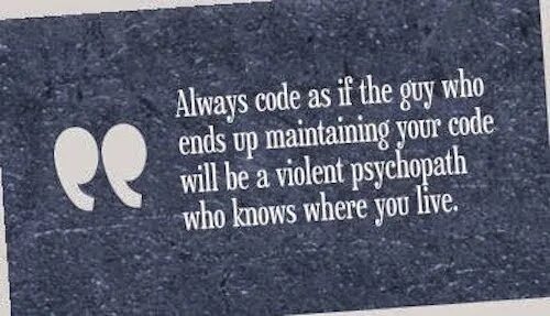 Always code as if the person who ends up maintaining your code is a violent Psychopath who knows where you Live..