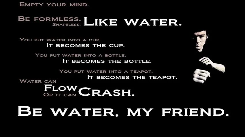 Like water. Be Water my friend. Be Water my friend Bruce Lee. Be like Water my friend. Empty your Mind be formless Shapeless like Water.
