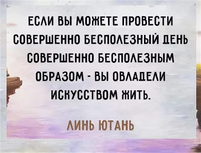 Не способен проводить. Если вы способны проводить день бесполезно. Если можешь провести день совершенно бесполезным образом. Бесполезный день это искусство жить. Только люди могут провести совершенно бесполезный день.