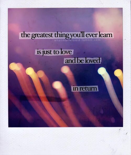 The Greatest thing you'll ever learn is just to Love and be Loved in Return. Love and be Loved in Return. Just to be in Love. Return to Love.