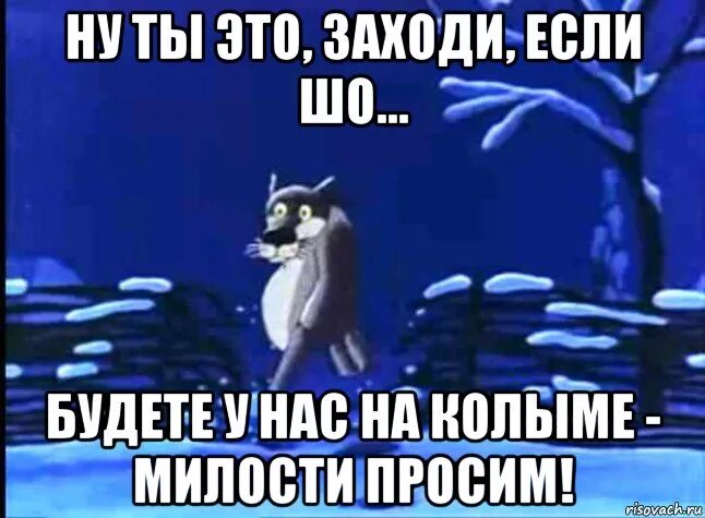 Просили зайти. Ну будете у нас на Колыме милости. Нет лучше вы к нам. Будете на Колыме милости просим. Уж лучше вы к нам на Колыму.