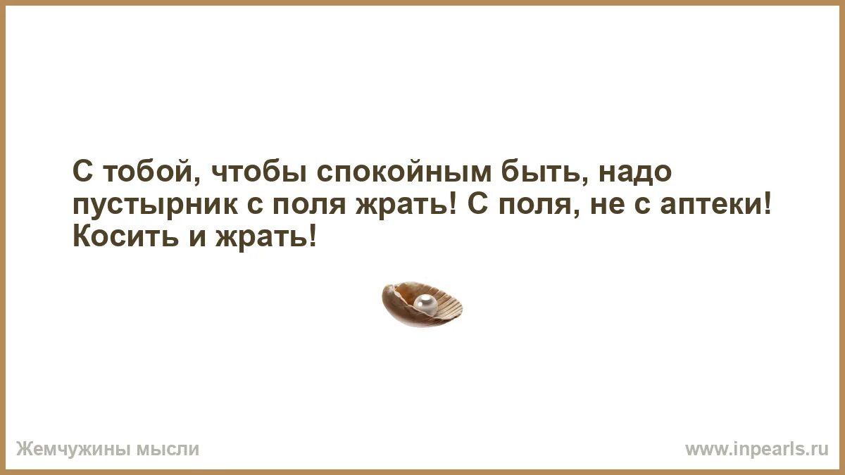 С тобою чтоб спокойным быть пустырник. С тобой чтобы спокойным быть надо пустырник с поля. надо пустырник с поля жрать. чтоб с тобой спокойным быть надо жрать пустырник. люди не меняются меняются носки труселя.