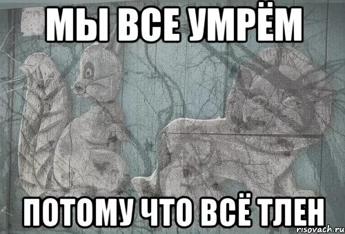 Серый ты не шути. Тлен мемы. Мы все умрём! Мы всё умрём!. Тленные картинки.