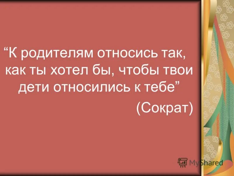 К родителям своим относитесь так Сократ. Относись к ребёнку так как бы ты хотел. Общество к родителям относись так. Относитесь к детям так как хотели бы чтобы они относились к вам. Как к тебе относятся твои дети