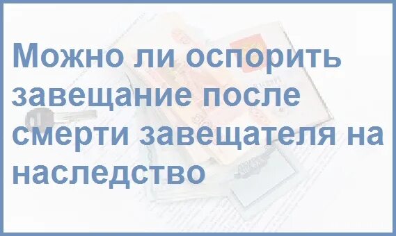 Какое наследство можно оспорить. Завещание можно оспорить. оспаривается ли завещание. можно ли оспорить завещание на наследство после смерти. можно ли оспорить завещание после смерти завещателя.