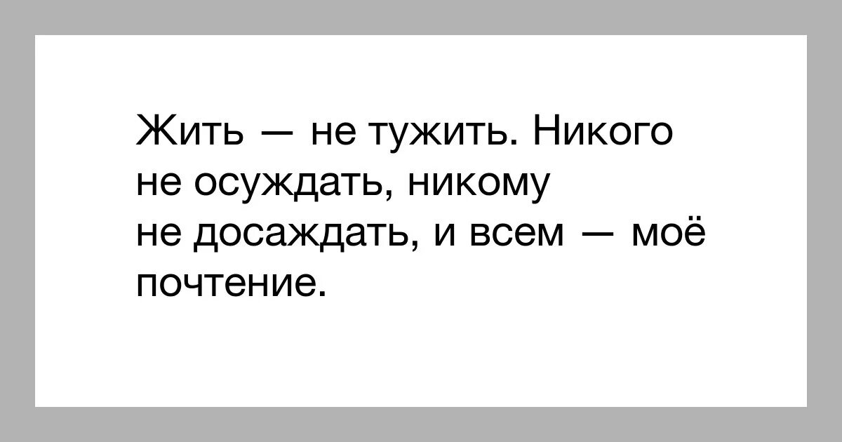Жить не тужить и наше вам почтение. Не осуждать не досаждать. Жить - не тужить. Никого не осуждать никому недосождать. Жить не тужить и всем мое почтение.