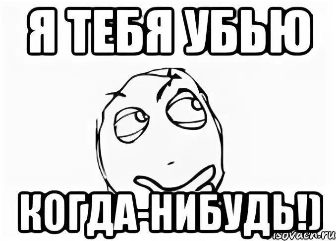 Я тебя убью. Я тебя убью когда нибудь. Тебя когда-нибудь убивали?. Я тебя прибью.