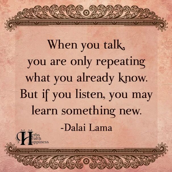 When you. When you talk, you are only repeating what you know but when you listen, you learn something New. You talk. You are the only. When you know you know meaning