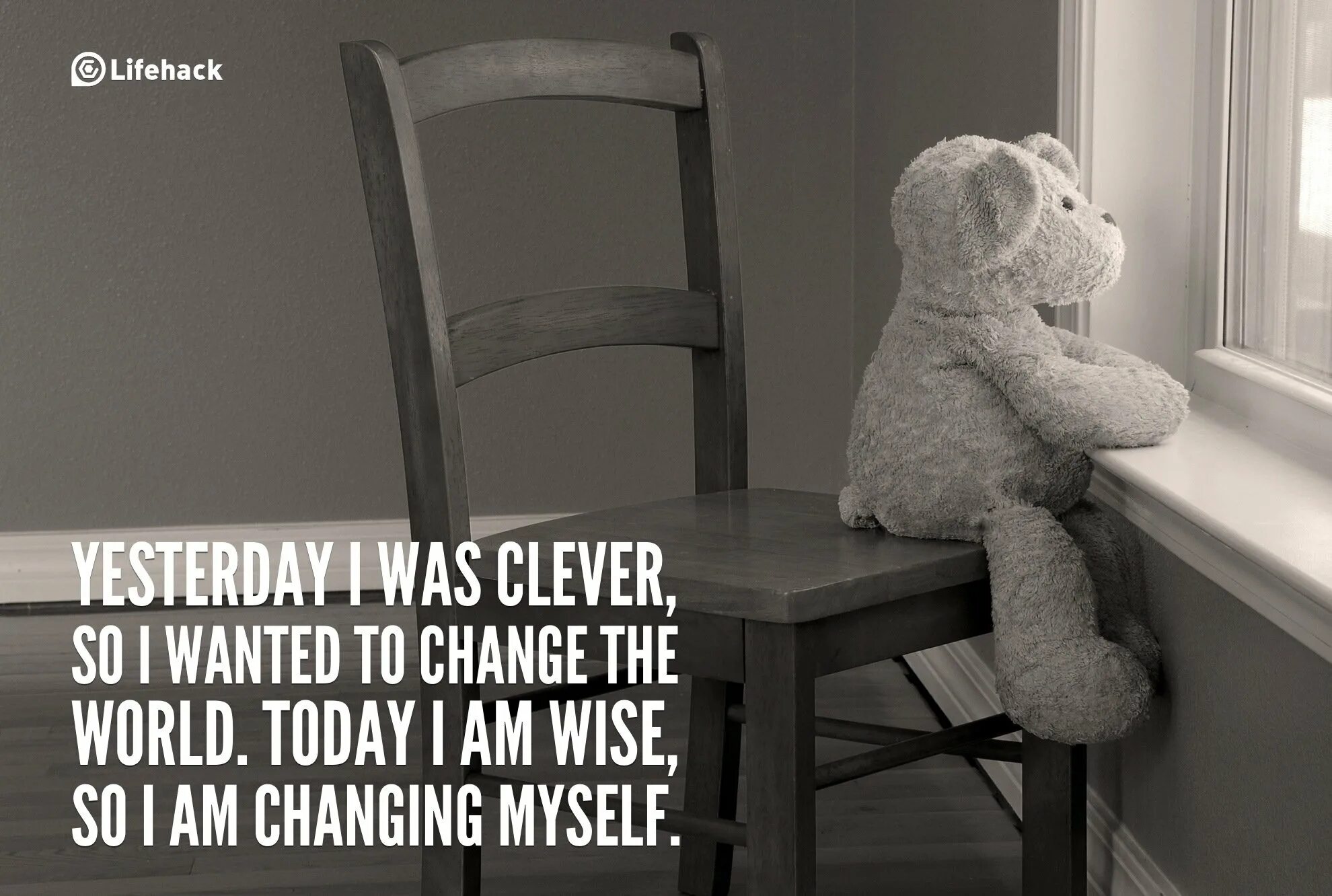 Yesterday my life was. Yesterday i was Clever. I am Clever. Yesterday i was Clever, so i wanted to change the World. Today i am Wise, so i am changing myself.. Yesterday i was Clever but today.