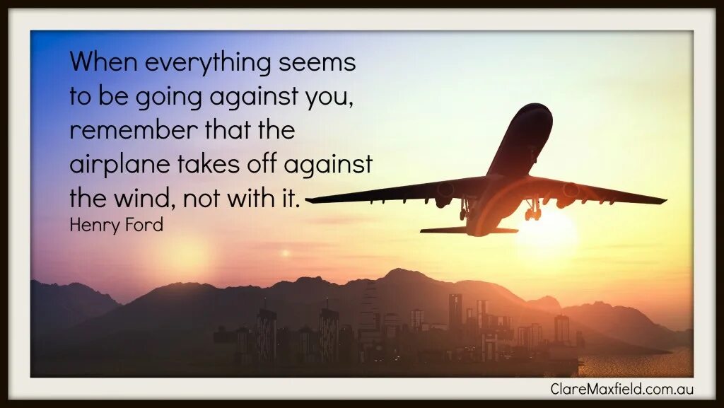 When everything is gone. When everything seems to be going against you remember that the Airplane. Henry Ford everything seems to be.... Everything is going to plane. When it seems that the whole World is against you-remember that the plane takes off against the Wind..