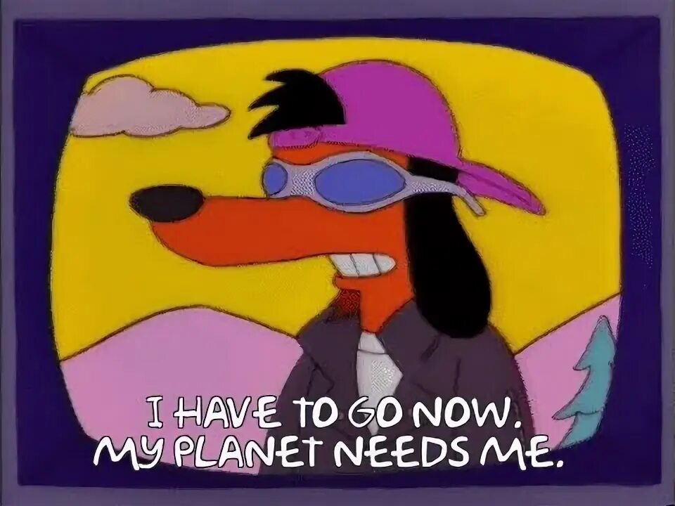 We have go now. My planet needs me. poochie simpsons. the itchy and scratchy show. reddit sorry i have to go to my planet.