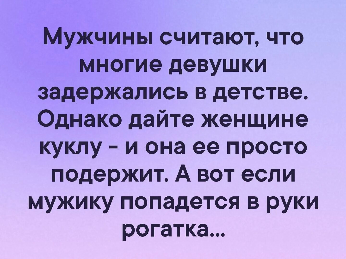 Мужу своему давать будешь мужское. Мужчины это большие дети. Если дать мужчине рогатку а женщине куклу. Женщина дайте подержать. Дай женщине куклу и она повертит ее в руках дай мужчине вертолетик.