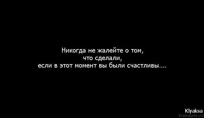 Я жалею о том что сделала. Никогда ни о чем не сожалей. Никогда не жалей если в этот момент был счастлив. Нам никогда не быть вместе.