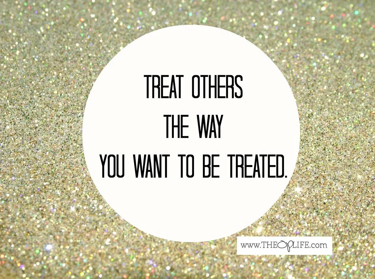 You should try this. I try to treat others the way i want to be treated myself. Treat others the way you want to treated. Treat others as you want to be treated. Treat others the way you want to be treated yourself.