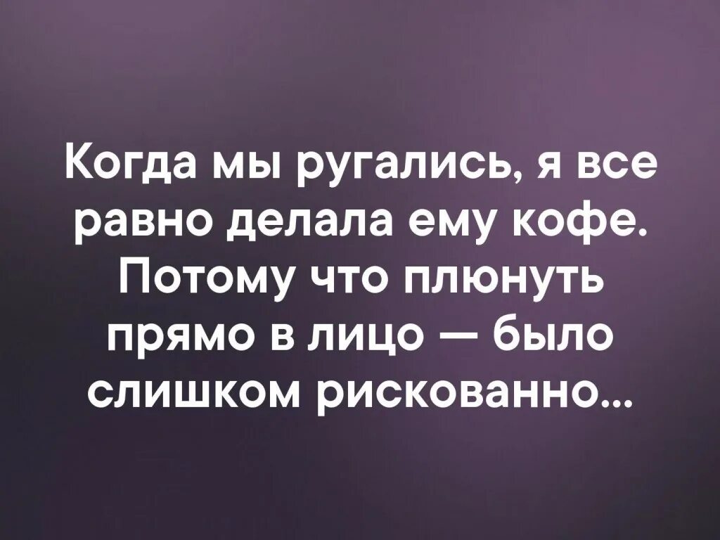 Со мной ссорилась. Когда мы ругались я все равно делала ему кофе. Когда мы ссорились я все равно делала ему. Плюнь ему в чай. Все поругались.