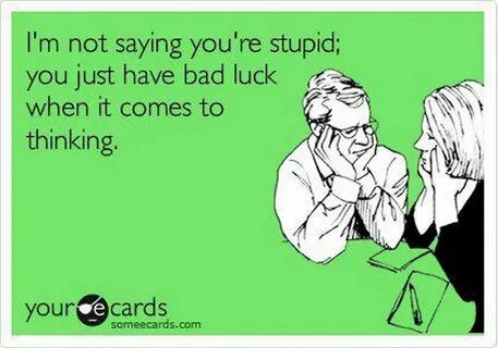 I'm not saying you're stupid; you just have bad luck when it come...