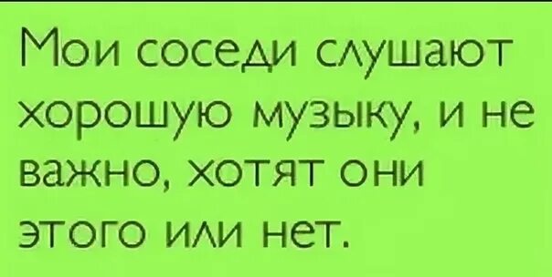 Мои соседи СЛУШАЮТ хорошую музыку. Соседи СЛУШАЮТ хорошую музыку и не важно хотят они этого или нет. Мои соседи СЛУШАЮТ хорошую музыку хотят они этого или нет. Мой сосед.