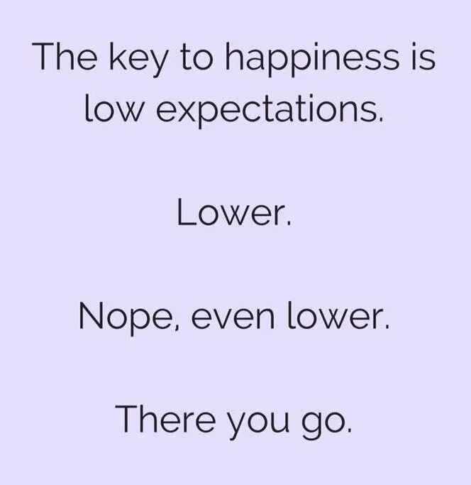 Low expectations. Lower your expectations. The Key to Happiness. Keep your expectations Low. Now low