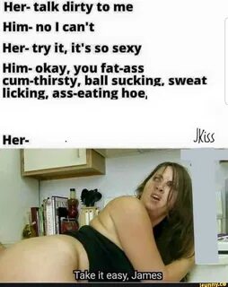 Her- talk dirty to me Him- no I can't Her- try it, it's so sexy H...